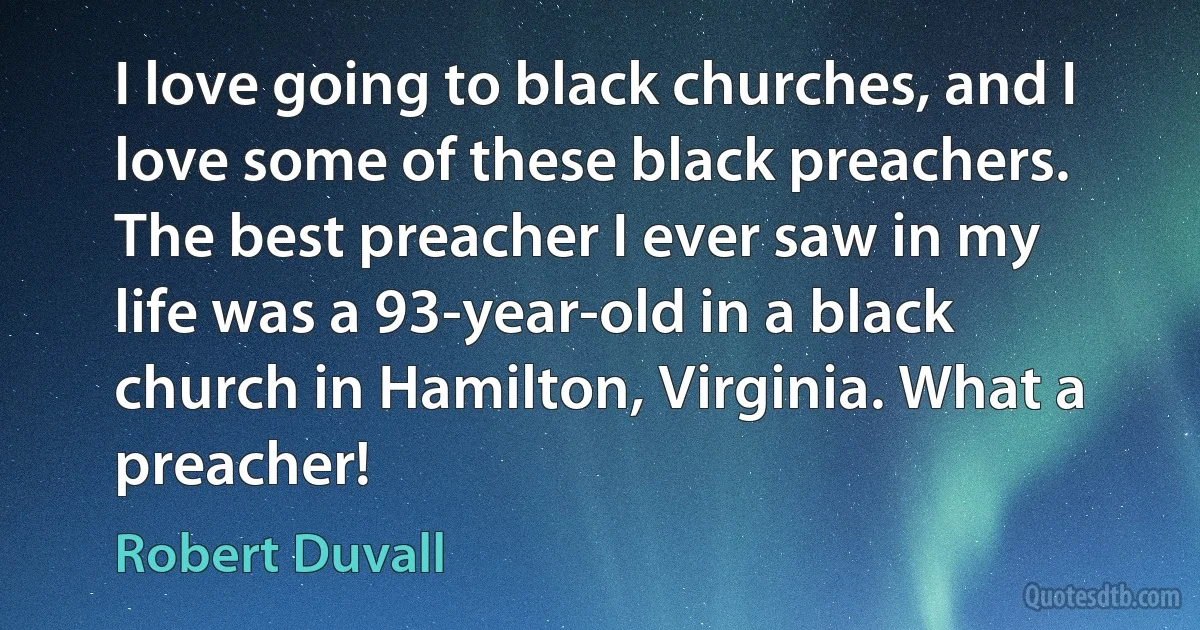 I love going to black churches, and I love some of these black preachers. The best preacher I ever saw in my life was a 93-year-old in a black church in Hamilton, Virginia. What a preacher! (Robert Duvall)