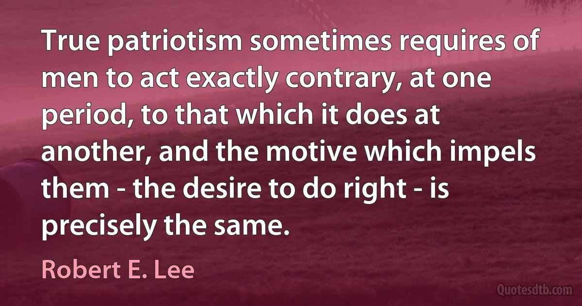 True patriotism sometimes requires of men to act exactly contrary, at one period, to that which it does at another, and the motive which impels them - the desire to do right - is precisely the same. (Robert E. Lee)