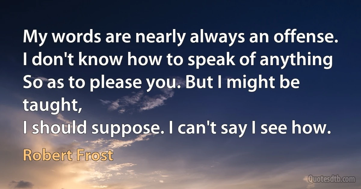 My words are nearly always an offense.
I don't know how to speak of anything
So as to please you. But I might be taught,
I should suppose. I can't say I see how. (Robert Frost)