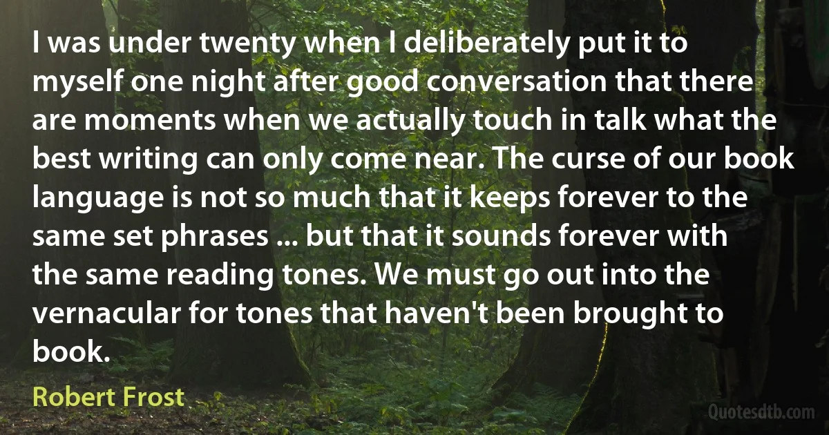 I was under twenty when I deliberately put it to myself one night after good conversation that there are moments when we actually touch in talk what the best writing can only come near. The curse of our book language is not so much that it keeps forever to the same set phrases ... but that it sounds forever with the same reading tones. We must go out into the vernacular for tones that haven't been brought to book. (Robert Frost)