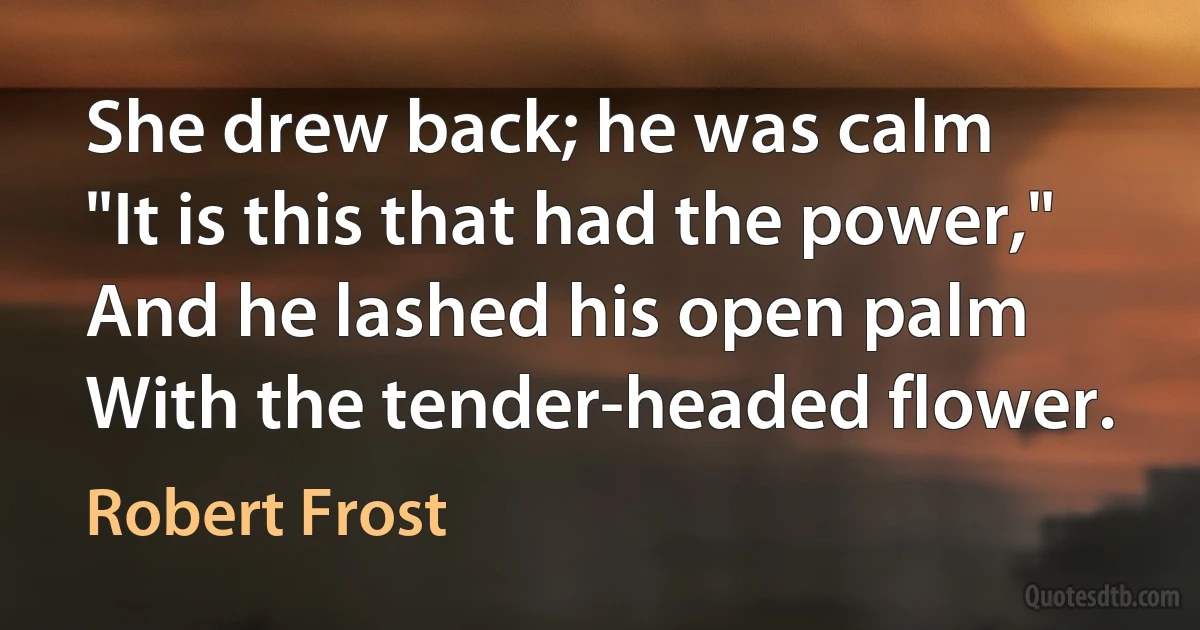 She drew back; he was calm
"It is this that had the power,"
And he lashed his open palm
With the tender-headed flower. (Robert Frost)