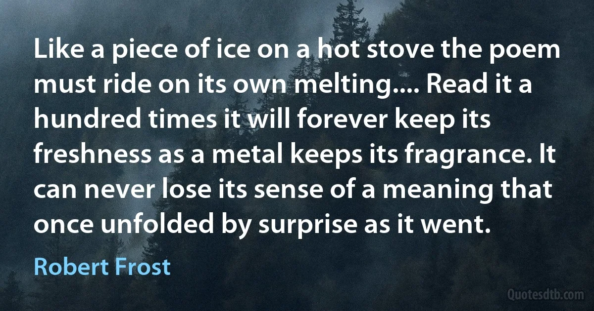 Like a piece of ice on a hot stove the poem must ride on its own melting.... Read it a hundred times it will forever keep its freshness as a metal keeps its fragrance. It can never lose its sense of a meaning that once unfolded by surprise as it went. (Robert Frost)