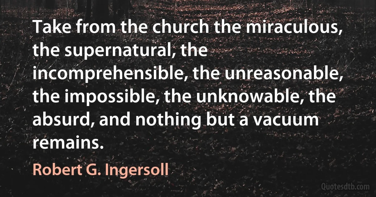 Take from the church the miraculous, the supernatural, the incomprehensible, the unreasonable, the impossible, the unknowable, the absurd, and nothing but a vacuum remains. (Robert G. Ingersoll)