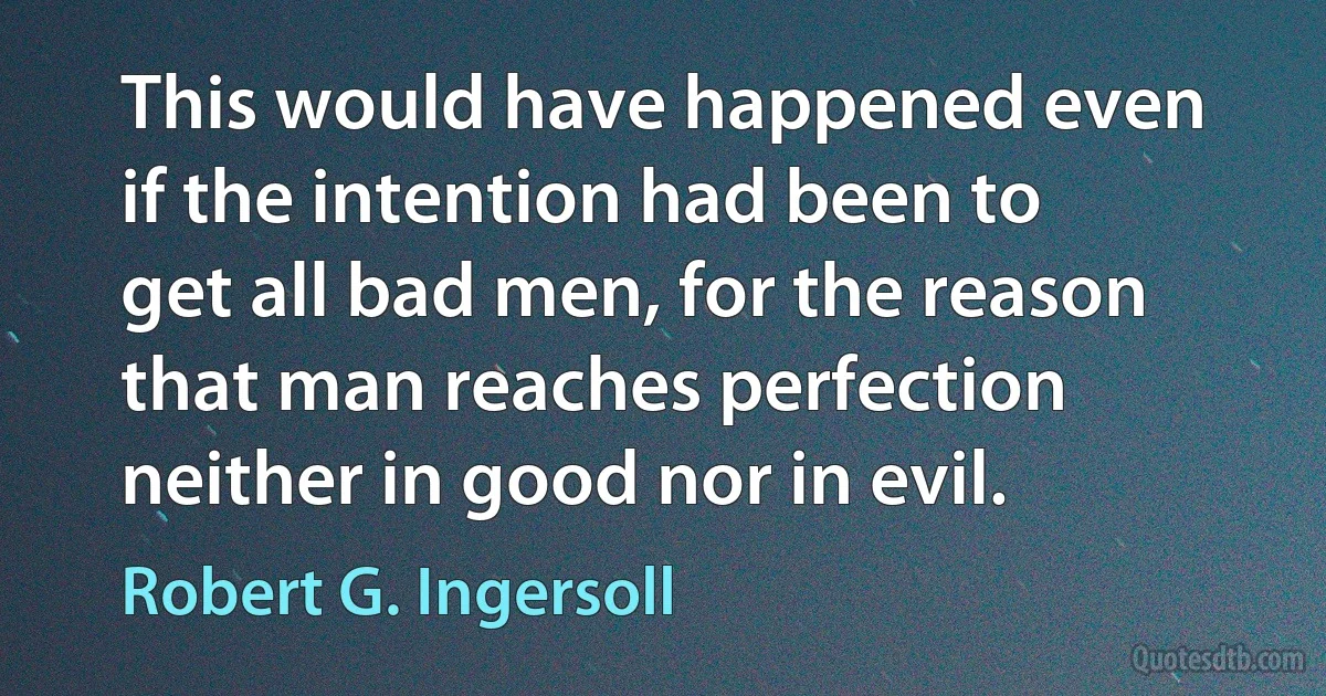 This would have happened even if the intention had been to get all bad men, for the reason that man reaches perfection neither in good nor in evil. (Robert G. Ingersoll)