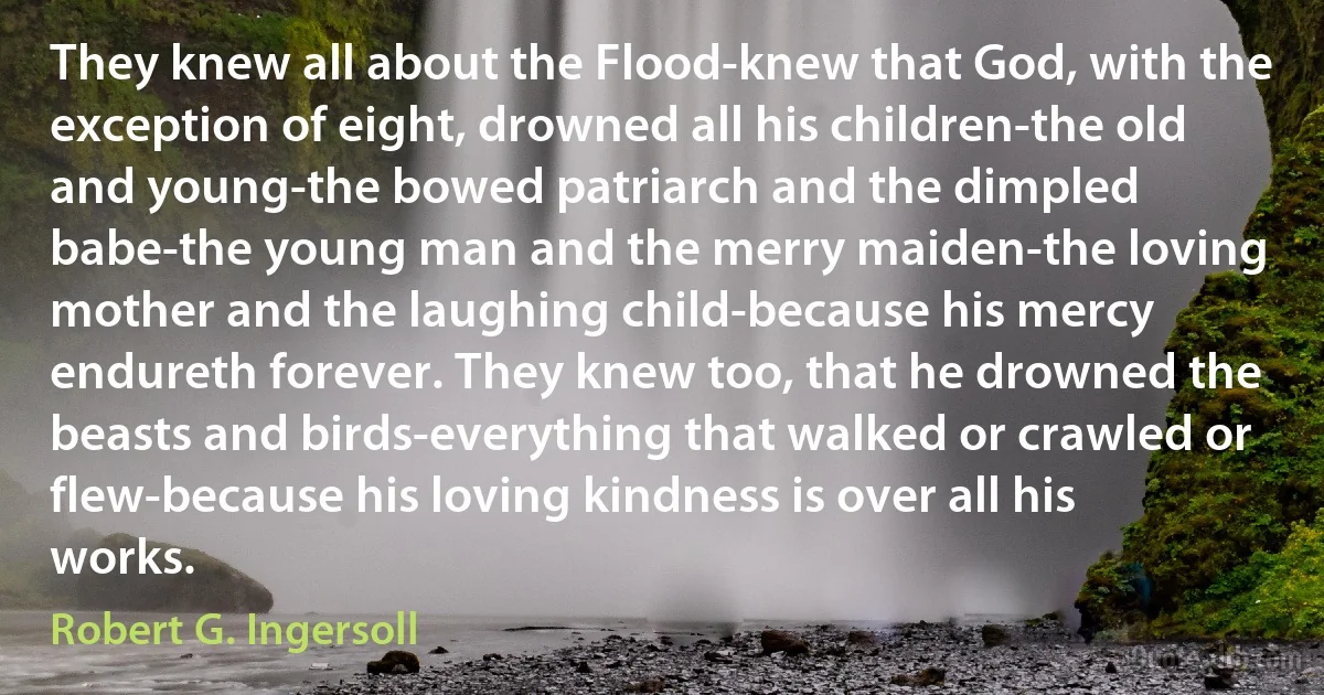 They knew all about the Flood-knew that God, with the exception of eight, drowned all his children-the old and young-the bowed patriarch and the dimpled babe-the young man and the merry maiden-the loving mother and the laughing child-because his mercy endureth forever. They knew too, that he drowned the beasts and birds-everything that walked or crawled or flew-because his loving kindness is over all his works. (Robert G. Ingersoll)