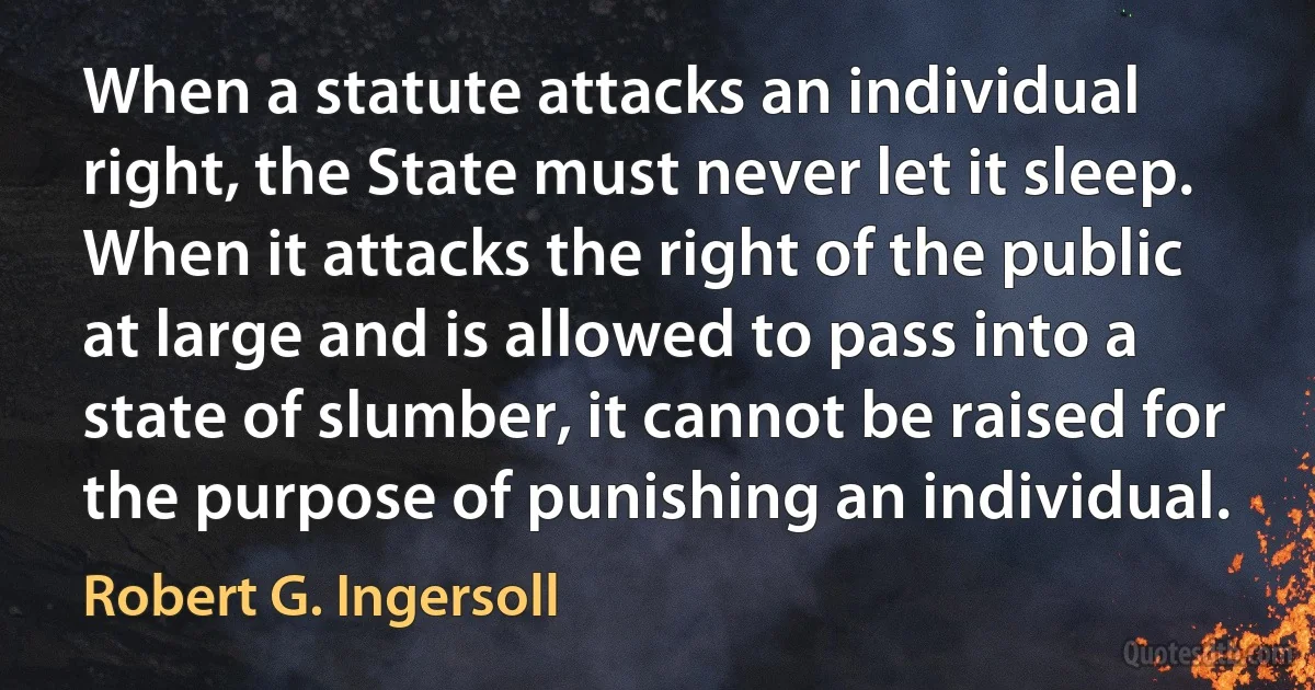 When a statute attacks an individual right, the State must never let it sleep. When it attacks the right of the public at large and is allowed to pass into a state of slumber, it cannot be raised for the purpose of punishing an individual. (Robert G. Ingersoll)