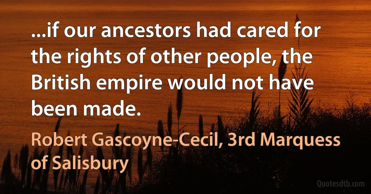 ...if our ancestors had cared for the rights of other people, the British empire would not have been made. (Robert Gascoyne-Cecil, 3rd Marquess of Salisbury)