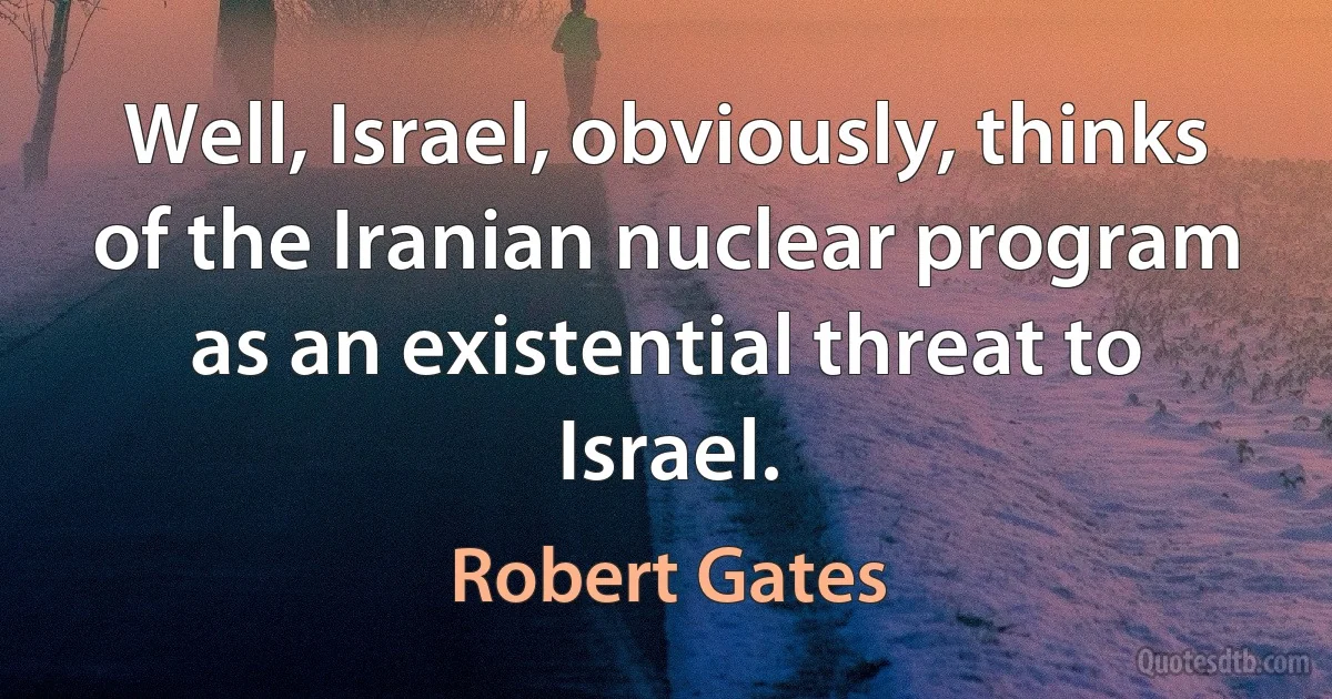 Well, Israel, obviously, thinks of the Iranian nuclear program as an existential threat to Israel. (Robert Gates)