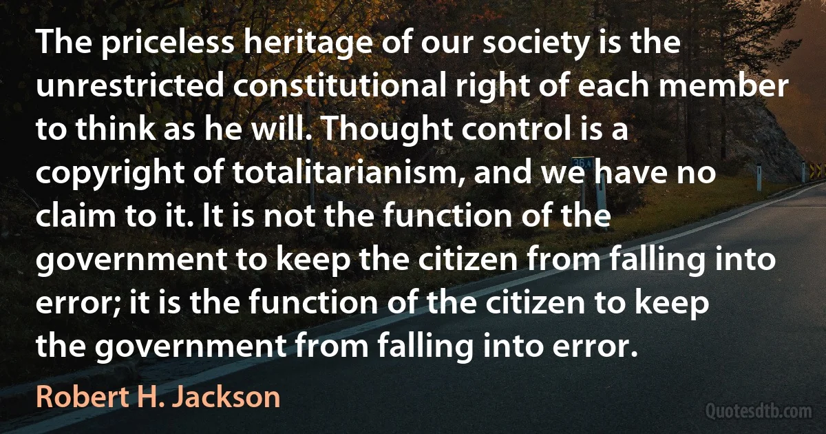 The priceless heritage of our society is the unrestricted constitutional right of each member to think as he will. Thought control is a copyright of totalitarianism, and we have no claim to it. It is not the function of the government to keep the citizen from falling into error; it is the function of the citizen to keep the government from falling into error. (Robert H. Jackson)