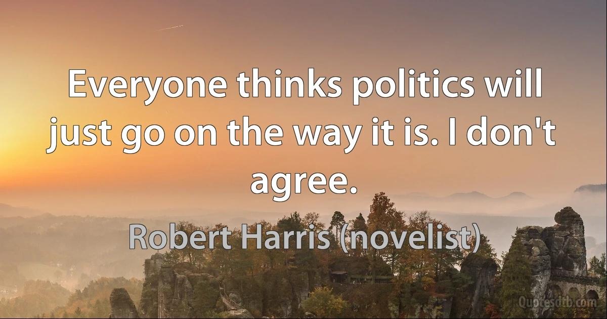 Everyone thinks politics will just go on the way it is. I don't agree. (Robert Harris (novelist))