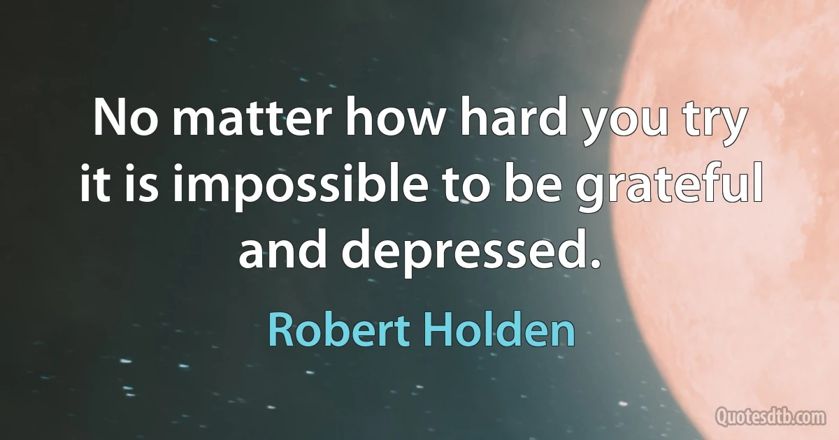 No matter how hard you try
it is impossible to be grateful
and depressed. (Robert Holden)