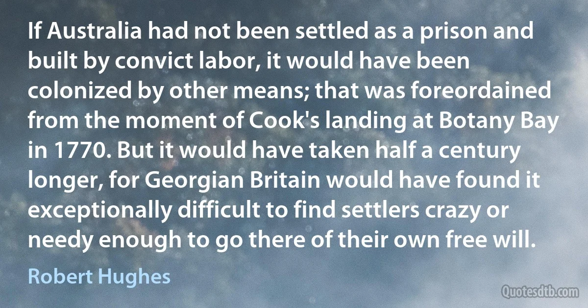 If Australia had not been settled as a prison and built by convict labor, it would have been colonized by other means; that was foreordained from the moment of Cook's landing at Botany Bay in 1770. But it would have taken half a century longer, for Georgian Britain would have found it exceptionally difficult to find settlers crazy or needy enough to go there of their own free will. (Robert Hughes)