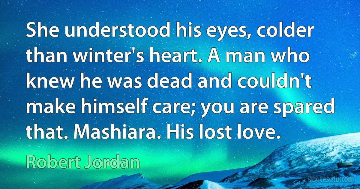 She understood his eyes, colder than winter's heart. A man who knew he was dead and couldn't make himself care; you are spared that. Mashiara. His lost love. (Robert Jordan)