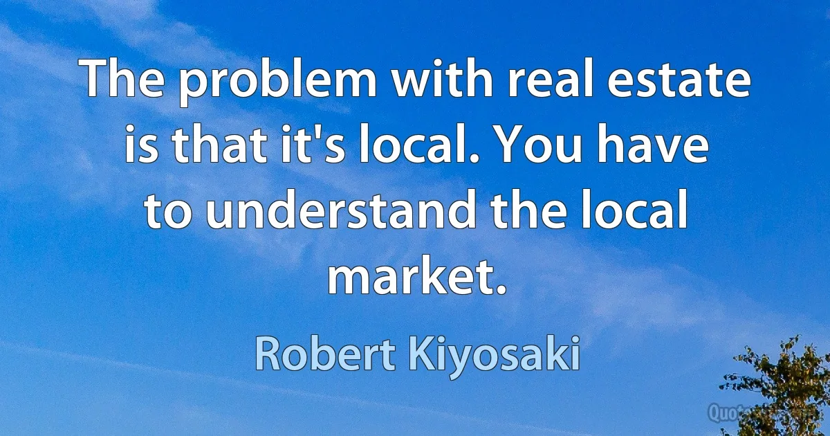 The problem with real estate is that it's local. You have to understand the local market. (Robert Kiyosaki)