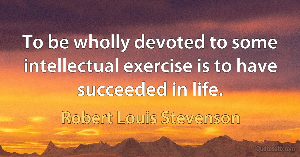 To be wholly devoted to some intellectual exercise is to have succeeded in life. (Robert Louis Stevenson)