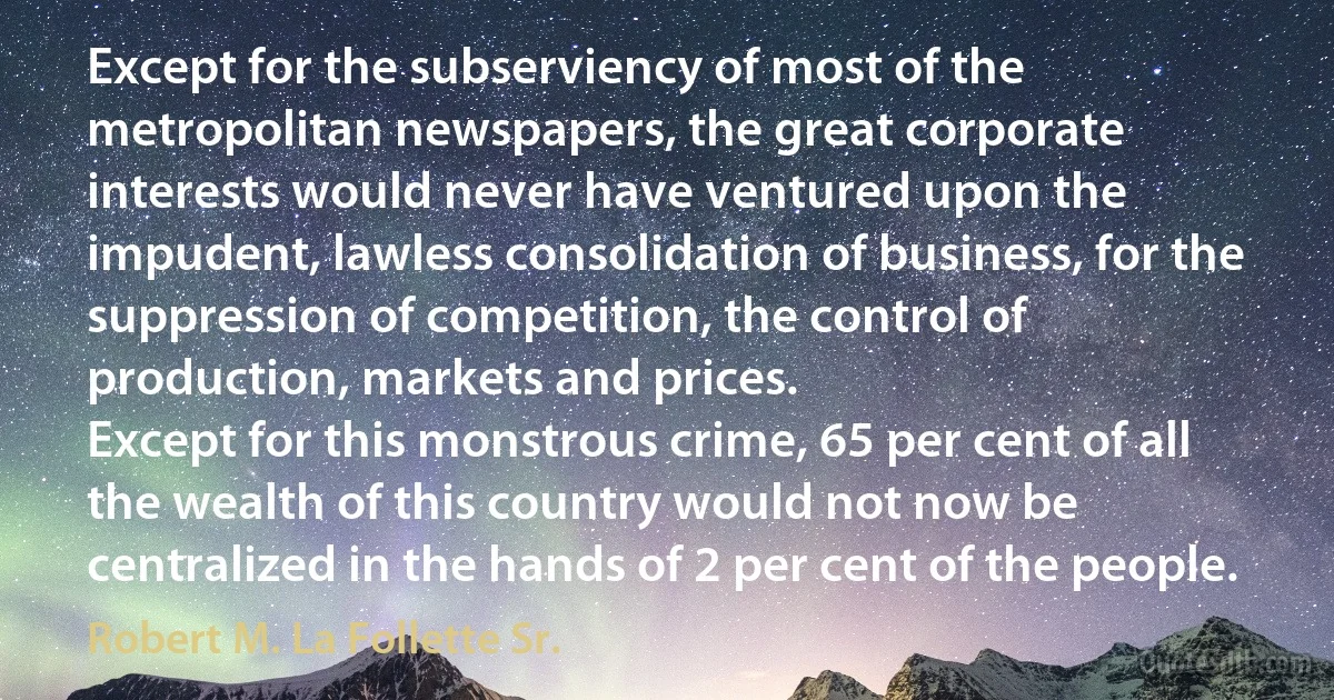 Except for the subserviency of most of the metropolitan newspapers, the great corporate interests would never have ventured upon the impudent, lawless consolidation of business, for the suppression of competition, the control of production, markets and prices.
Except for this monstrous crime, 65 per cent of all the wealth of this country would not now be centralized in the hands of 2 per cent of the people. (Robert M. La Follette Sr.)