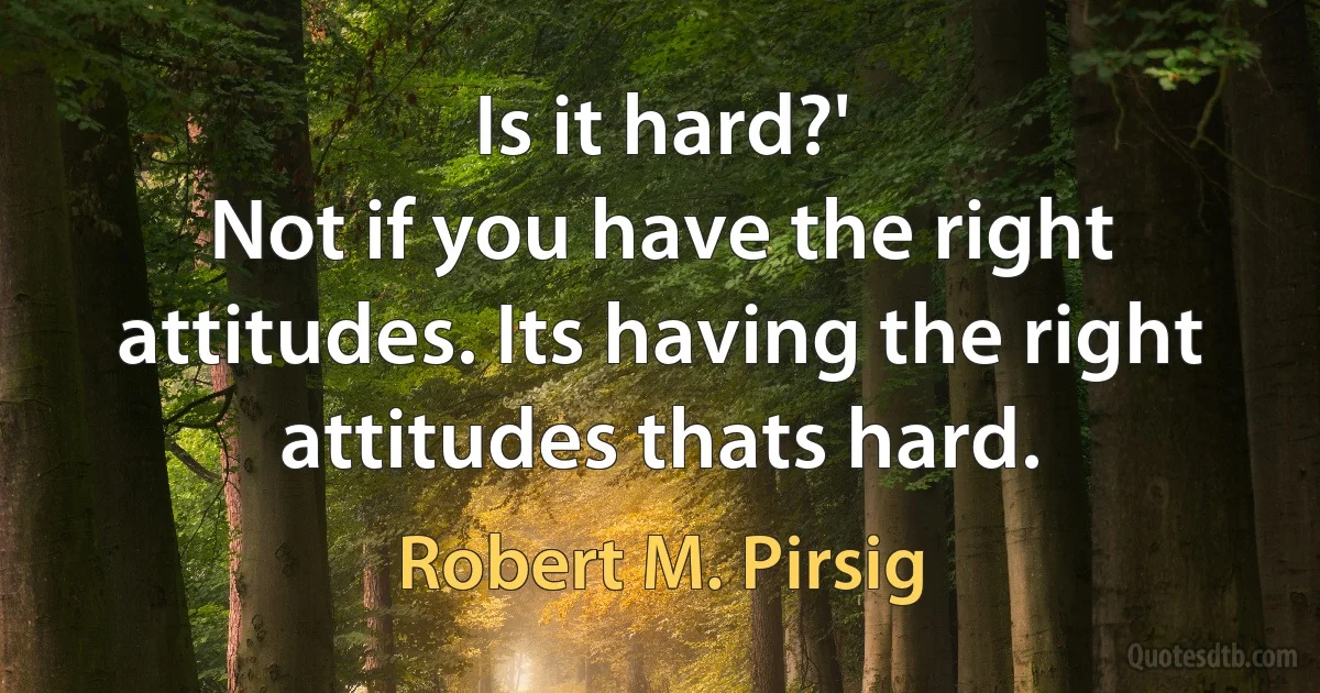 Is it hard?'
Not if you have the right attitudes. Its having the right attitudes thats hard. (Robert M. Pirsig)