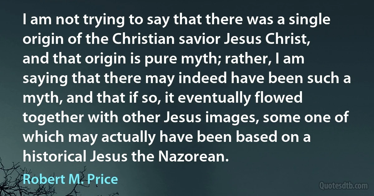 I am not trying to say that there was a single origin of the Christian savior Jesus Christ, and that origin is pure myth; rather, I am saying that there may indeed have been such a myth, and that if so, it eventually flowed together with other Jesus images, some one of which may actually have been based on a historical Jesus the Nazorean. (Robert M. Price)