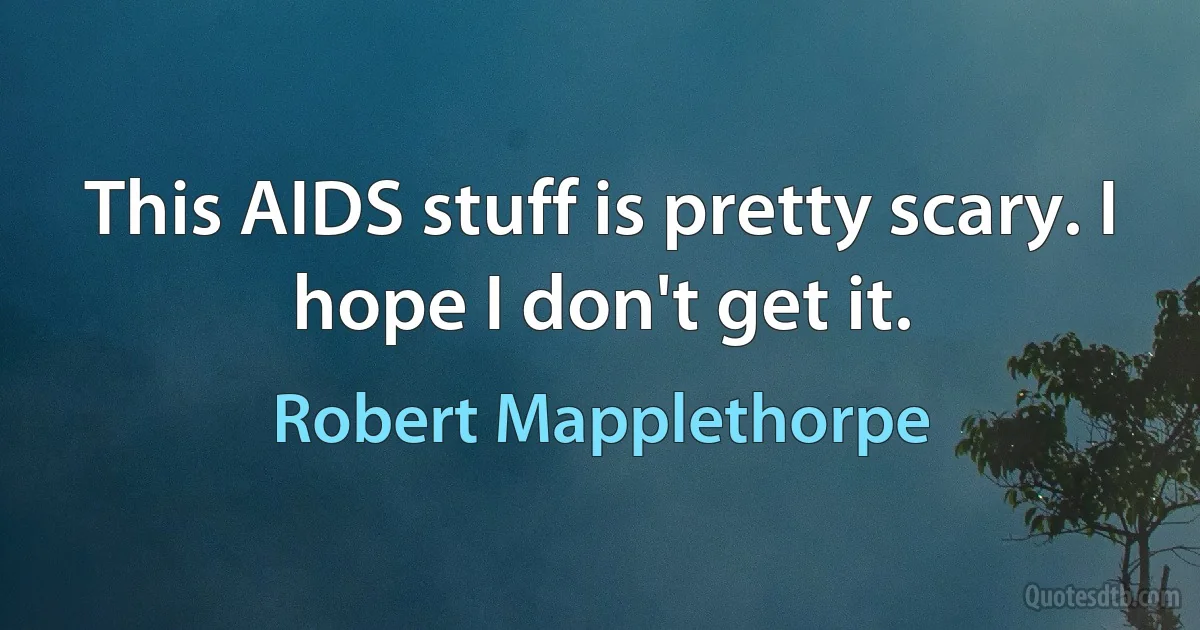 This AIDS stuff is pretty scary. I hope I don't get it. (Robert Mapplethorpe)