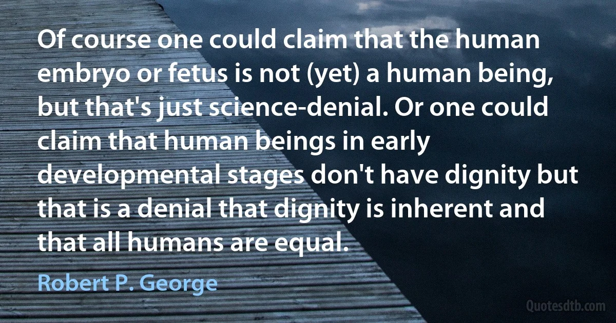 Of course one could claim that the human embryo or fetus is not (yet) a human being, but that's just science-denial. Or one could claim that human beings in early developmental stages don't have dignity but that is a denial that dignity is inherent and that all humans are equal. (Robert P. George)