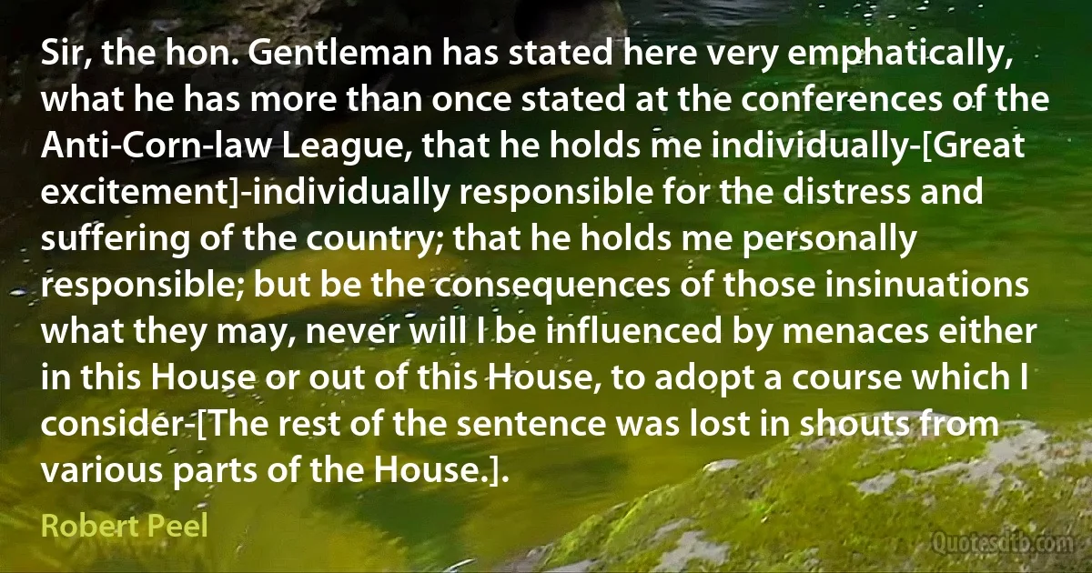 Sir, the hon. Gentleman has stated here very emphatically, what he has more than once stated at the conferences of the Anti-Corn-law League, that he holds me individually-[Great excitement]-individually responsible for the distress and suffering of the country; that he holds me personally responsible; but be the consequences of those insinuations what they may, never will I be influenced by menaces either in this House or out of this House, to adopt a course which I consider-[The rest of the sentence was lost in shouts from various parts of the House.]. (Robert Peel)