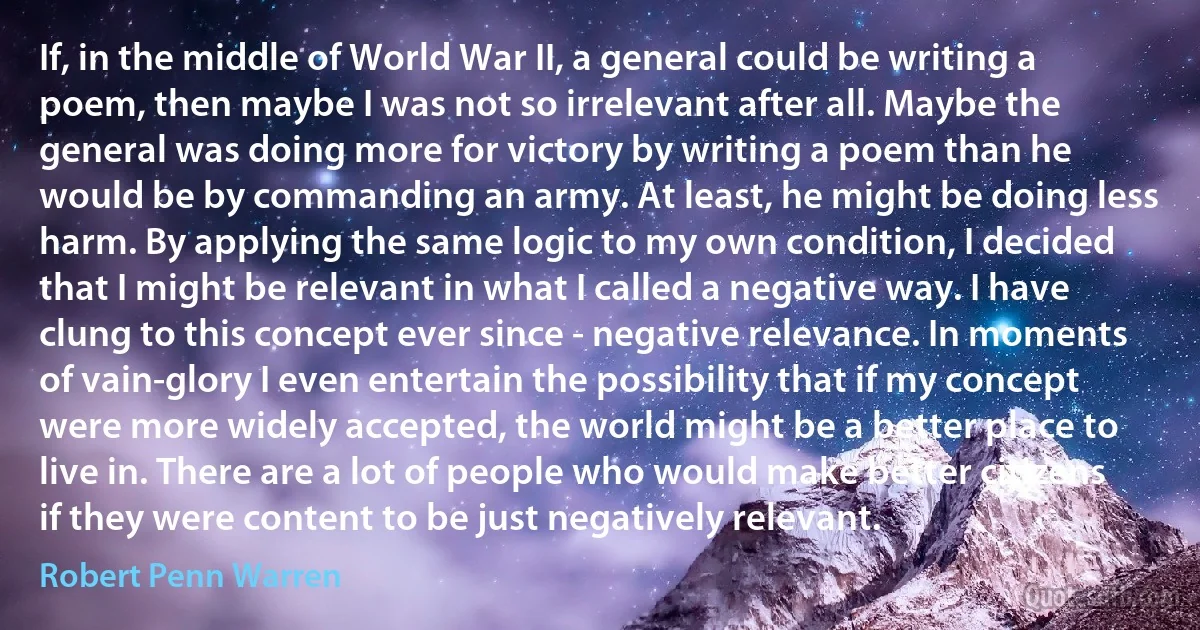 If, in the middle of World War II, a general could be writing a poem, then maybe I was not so irrelevant after all. Maybe the general was doing more for victory by writing a poem than he would be by commanding an army. At least, he might be doing less harm. By applying the same logic to my own condition, I decided that I might be relevant in what I called a negative way. I have clung to this concept ever since - negative relevance. In moments of vain-glory I even entertain the possibility that if my concept were more widely accepted, the world might be a better place to live in. There are a lot of people who would make better citizens if they were content to be just negatively relevant. (Robert Penn Warren)