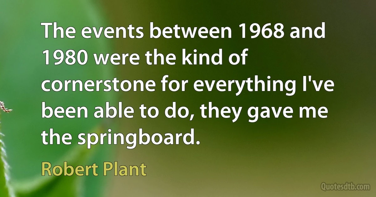 The events between 1968 and 1980 were the kind of cornerstone for everything I've been able to do, they gave me the springboard. (Robert Plant)