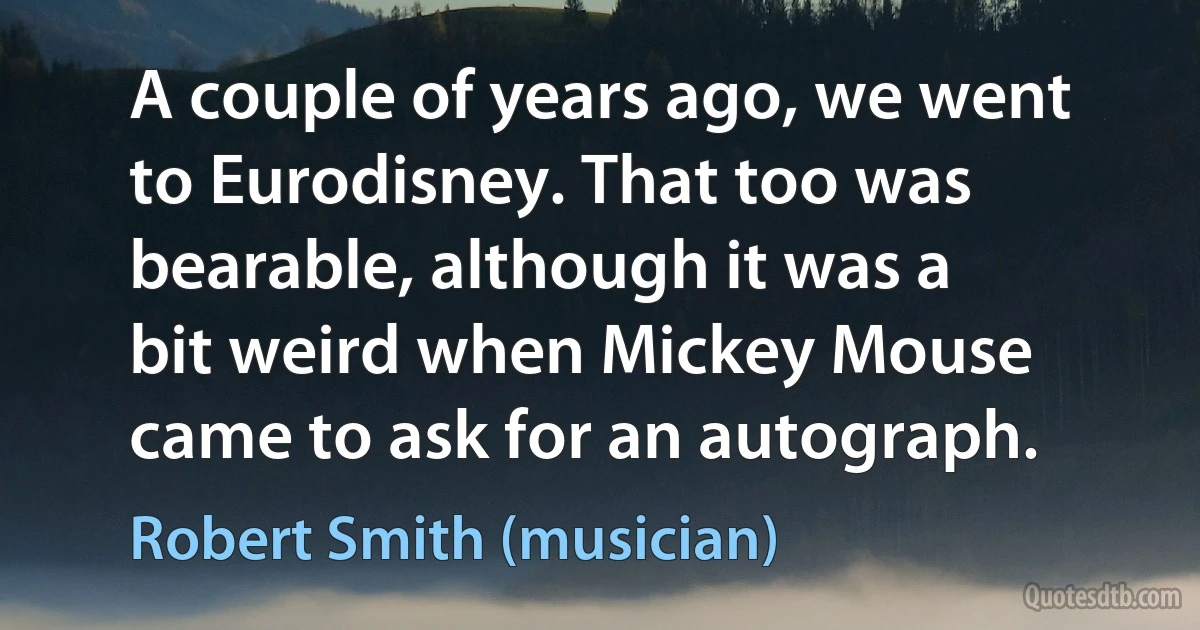 A couple of years ago, we went to Eurodisney. That too was bearable, although it was a bit weird when Mickey Mouse came to ask for an autograph. (Robert Smith (musician))