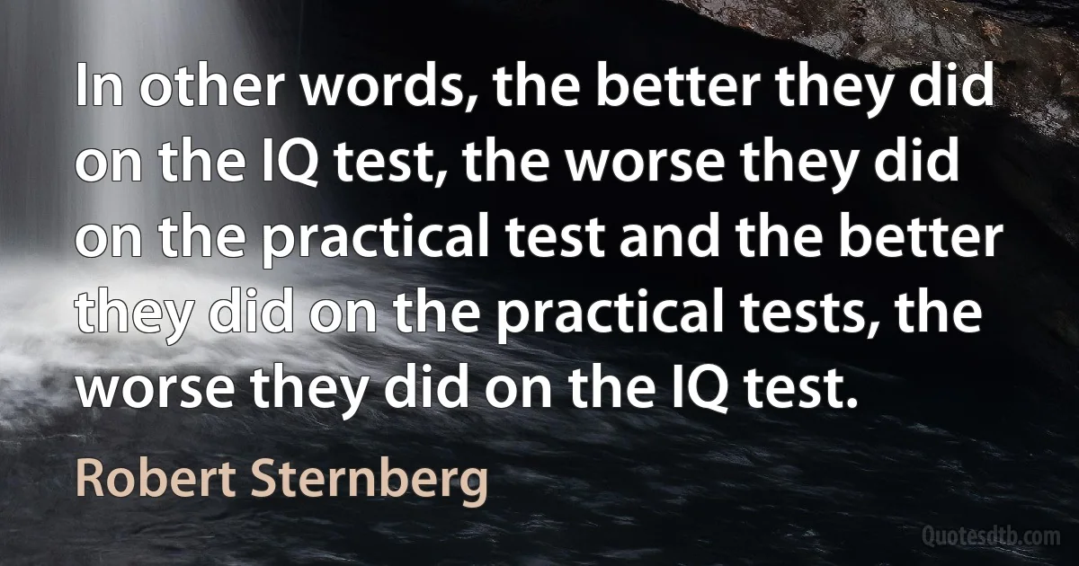 In other words, the better they did on the IQ test, the worse they did on the practical test and the better they did on the practical tests, the worse they did on the IQ test. (Robert Sternberg)