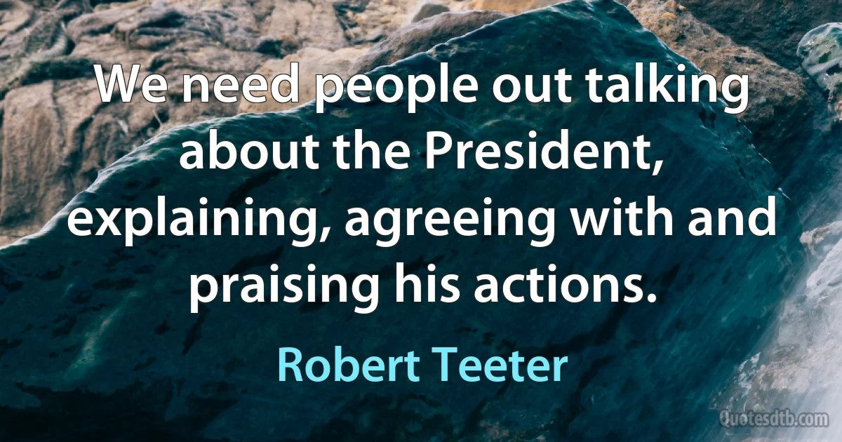 We need people out talking about the President, explaining, agreeing with and praising his actions. (Robert Teeter)