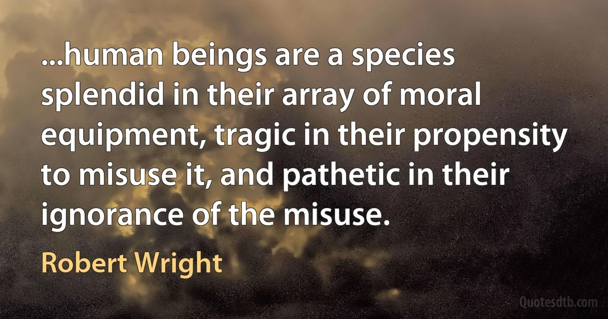 ...human beings are a species splendid in their array of moral equipment, tragic in their propensity to misuse it, and pathetic in their ignorance of the misuse. (Robert Wright)