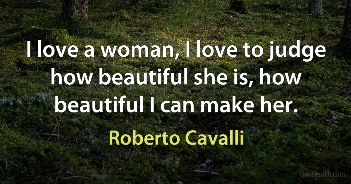 I love a woman, I love to judge how beautiful she is, how beautiful I can make her. (Roberto Cavalli)