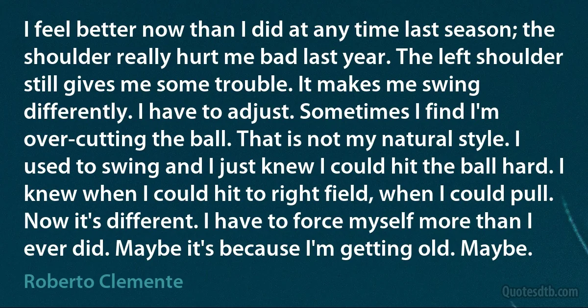 I feel better now than I did at any time last season; the shoulder really hurt me bad last year. The left shoulder still gives me some trouble. It makes me swing differently. I have to adjust. Sometimes I find I'm over-cutting the ball. That is not my natural style. I used to swing and I just knew I could hit the ball hard. I knew when I could hit to right field, when I could pull. Now it's different. I have to force myself more than I ever did. Maybe it's because I'm getting old. Maybe. (Roberto Clemente)