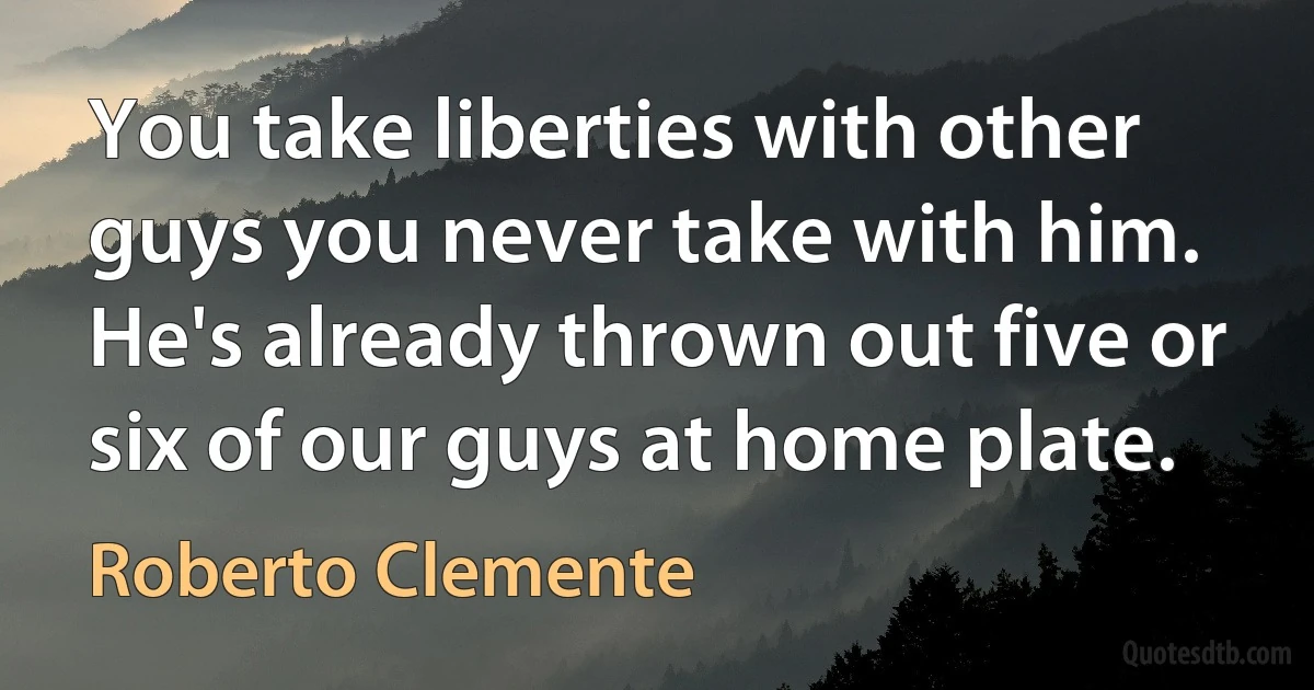 You take liberties with other guys you never take with him. He's already thrown out five or six of our guys at home plate. (Roberto Clemente)