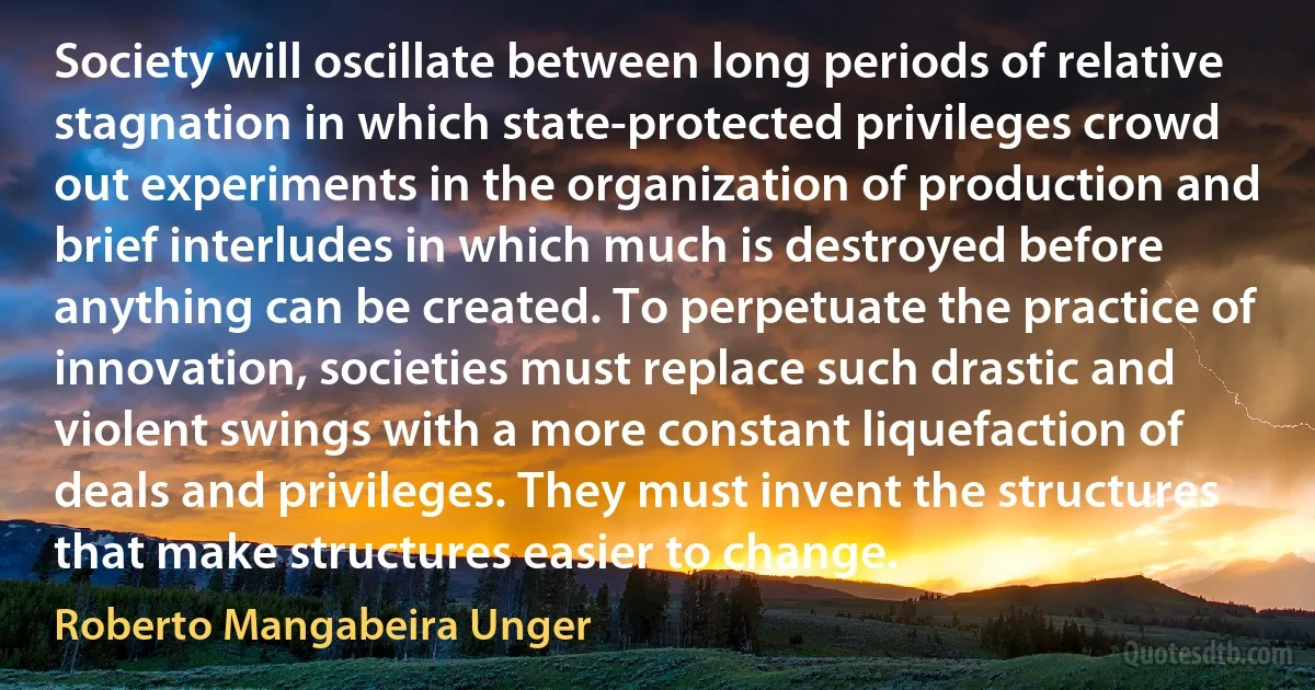 Society will oscillate between long periods of relative stagnation in which state-protected privileges crowd out experiments in the organization of production and brief interludes in which much is destroyed before anything can be created. To perpetuate the practice of innovation, societies must replace such drastic and violent swings with a more constant liquefaction of deals and privileges. They must invent the structures that make structures easier to change. (Roberto Mangabeira Unger)