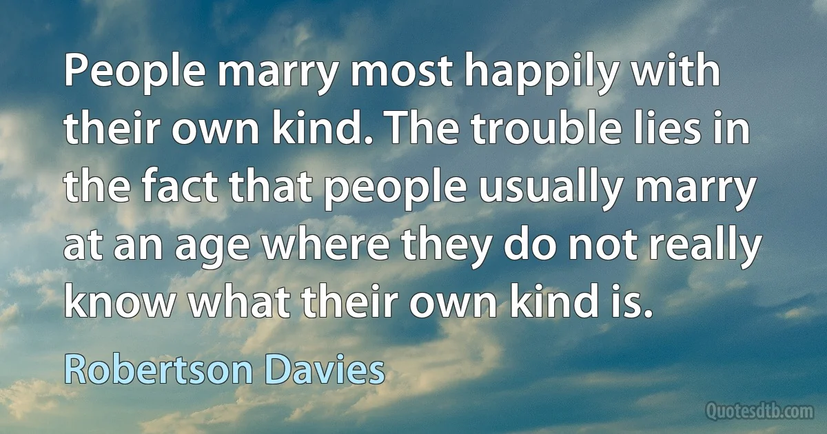 People marry most happily with their own kind. The trouble lies in the fact that people usually marry at an age where they do not really know what their own kind is. (Robertson Davies)