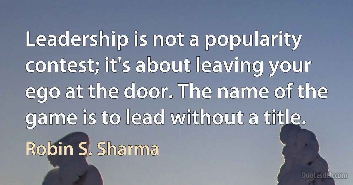 Leadership is not a popularity contest; it's about leaving your ego at the door. The name of the game is to lead without a title. (Robin S. Sharma)