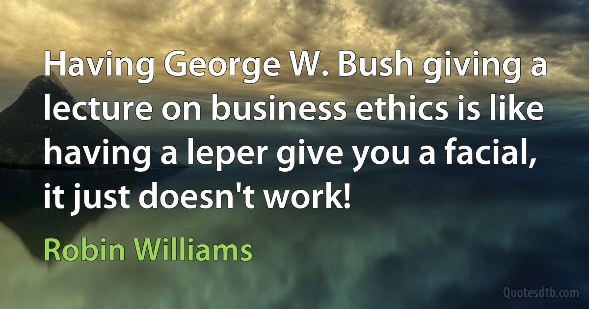 Having George W. Bush giving a lecture on business ethics is like having a leper give you a facial, it just doesn't work! (Robin Williams)