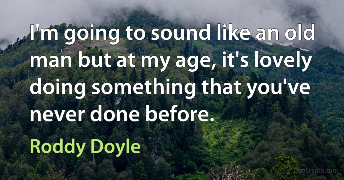 I'm going to sound like an old man but at my age, it's lovely doing something that you've never done before. (Roddy Doyle)