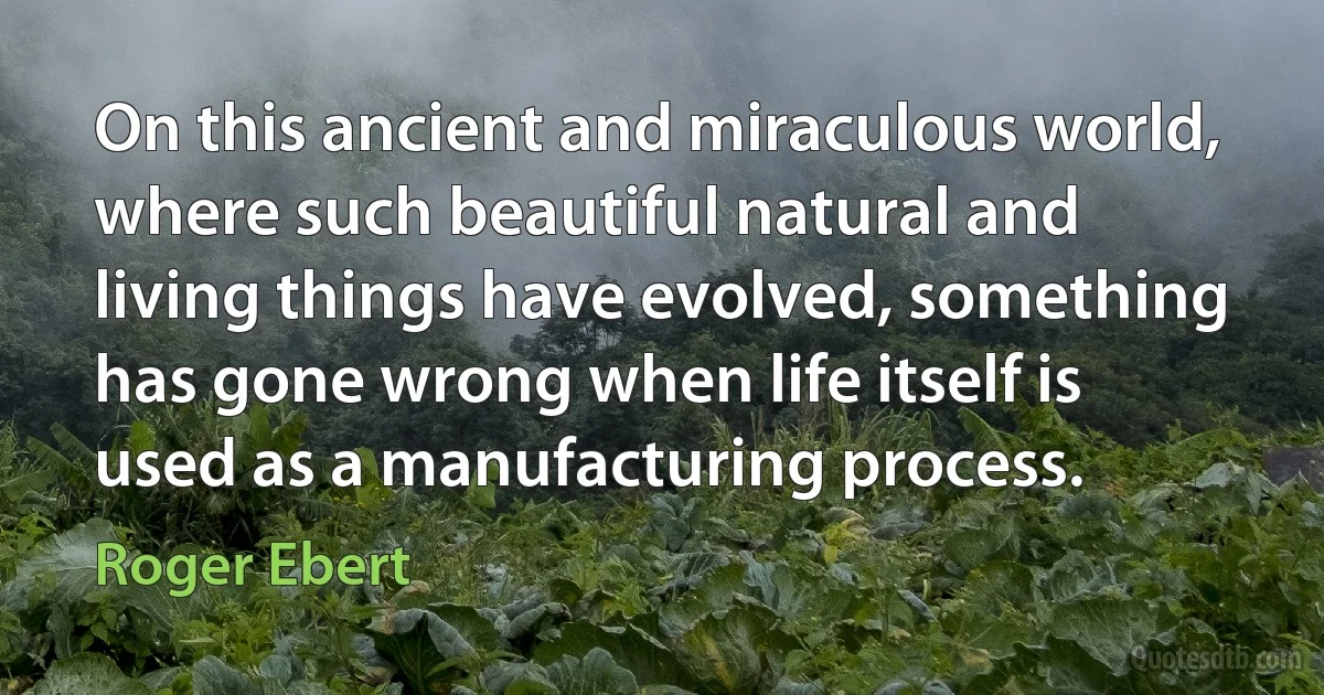 On this ancient and miraculous world, where such beautiful natural and living things have evolved, something has gone wrong when life itself is used as a manufacturing process. (Roger Ebert)