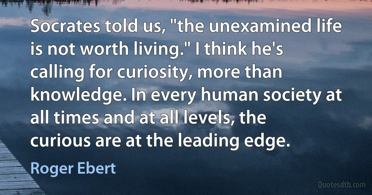 Socrates told us, "the unexamined life is not worth living." I think he's calling for curiosity, more than knowledge. In every human society at all times and at all levels, the curious are at the leading edge. (Roger Ebert)