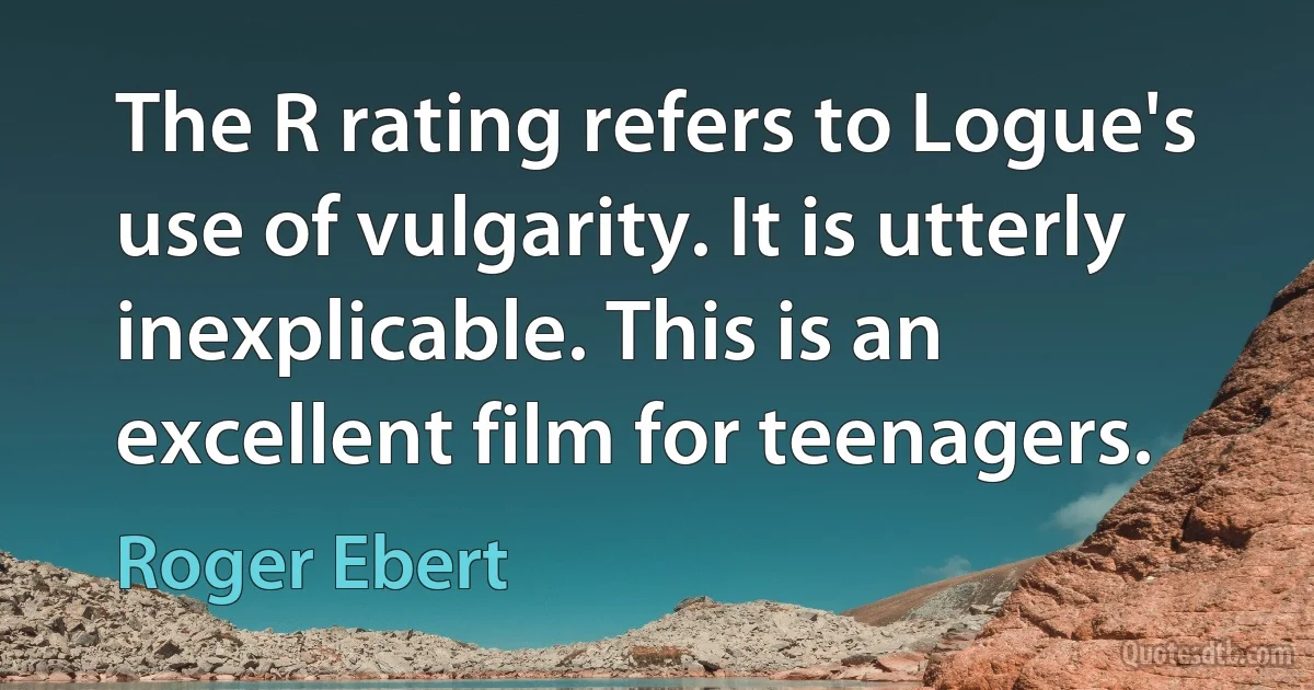 The R rating refers to Logue's use of vulgarity. It is utterly inexplicable. This is an excellent film for teenagers. (Roger Ebert)