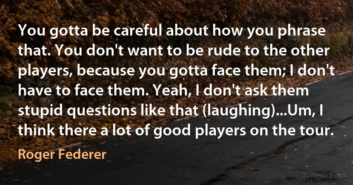 You gotta be careful about how you phrase that. You don't want to be rude to the other players, because you gotta face them; I don't have to face them. Yeah, I don't ask them stupid questions like that (laughing)...Um, I think there a lot of good players on the tour. (Roger Federer)