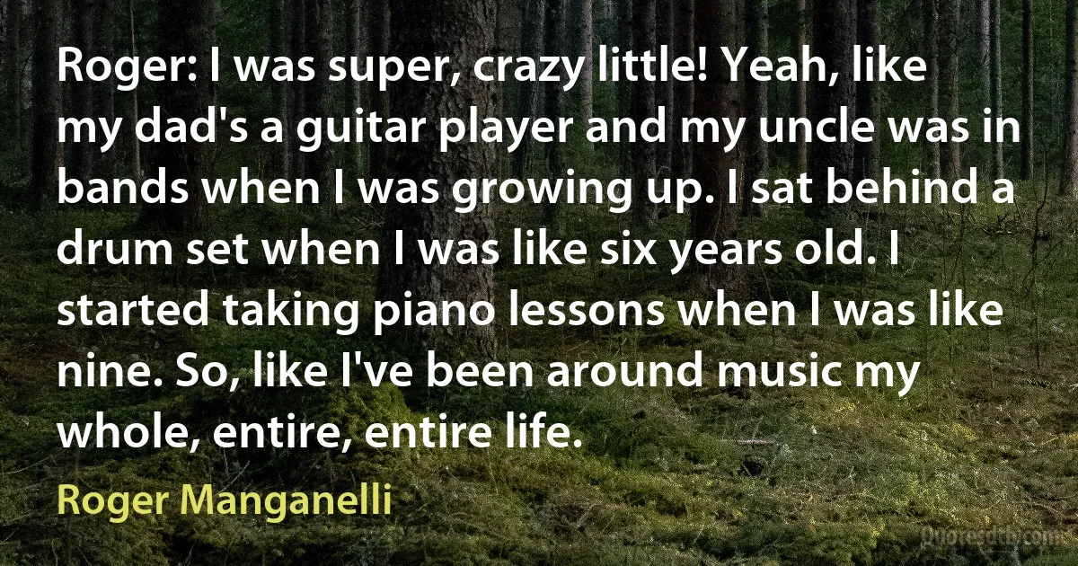 Roger: I was super, crazy little! Yeah, like my dad's a guitar player and my uncle was in bands when I was growing up. I sat behind a drum set when I was like six years old. I started taking piano lessons when I was like nine. So, like I've been around music my whole, entire, entire life. (Roger Manganelli)