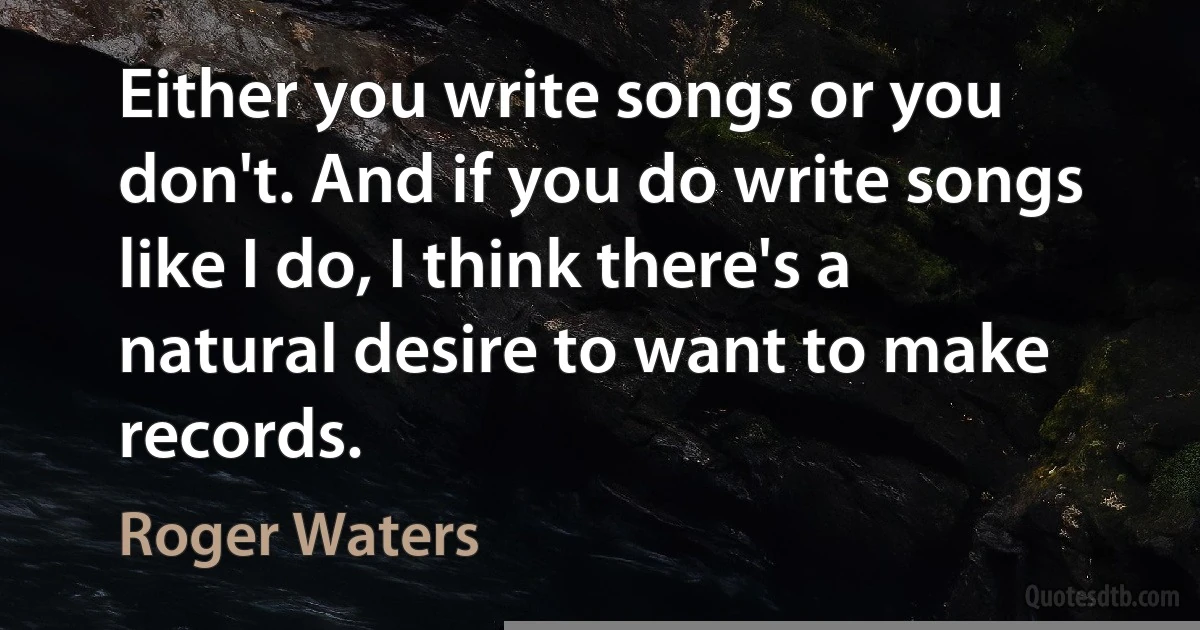 Either you write songs or you don't. And if you do write songs like I do, I think there's a natural desire to want to make records. (Roger Waters)