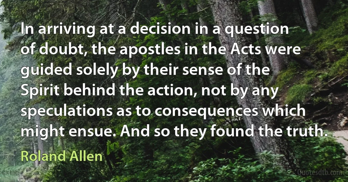 In arriving at a decision in a question of doubt, the apostles in the Acts were guided solely by their sense of the Spirit behind the action, not by any speculations as to consequences which might ensue. And so they found the truth. (Roland Allen)