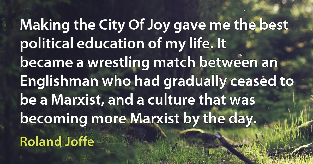 Making the City Of Joy gave me the best political education of my life. It became a wrestling match between an Englishman who had gradually ceased to be a Marxist, and a culture that was becoming more Marxist by the day. (Roland Joffe)