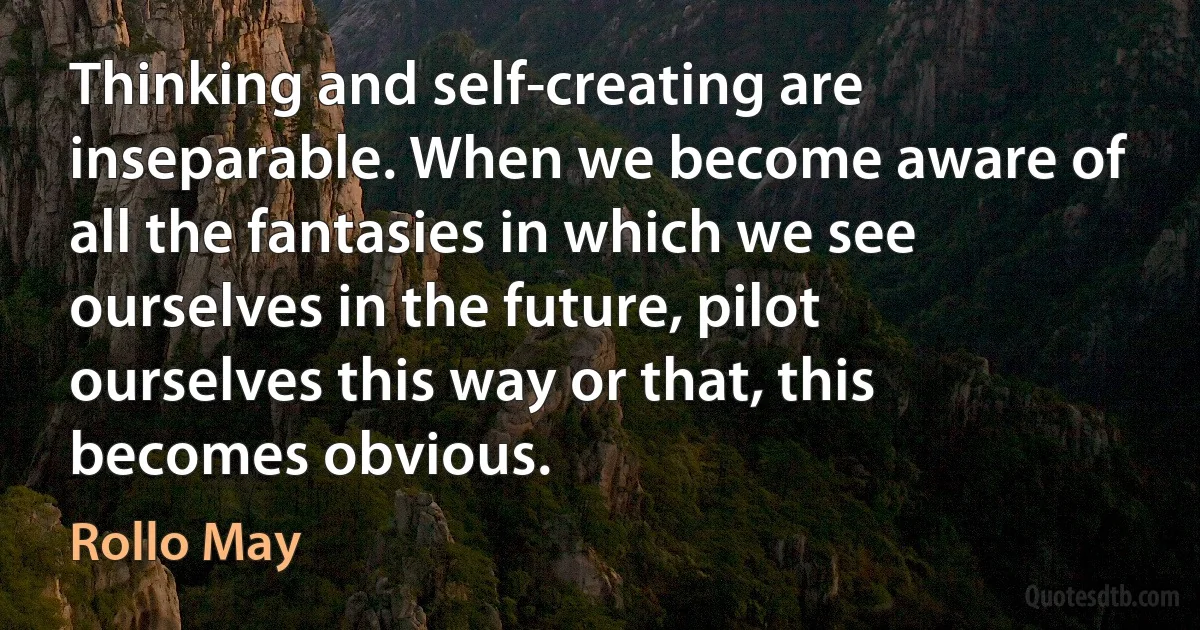 Thinking and self-creating are inseparable. When we become aware of all the fantasies in which we see ourselves in the future, pilot ourselves this way or that, this becomes obvious. (Rollo May)