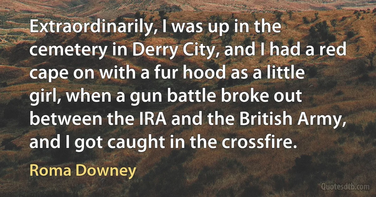 Extraordinarily, I was up in the cemetery in Derry City, and I had a red cape on with a fur hood as a little girl, when a gun battle broke out between the IRA and the British Army, and I got caught in the crossfire. (Roma Downey)