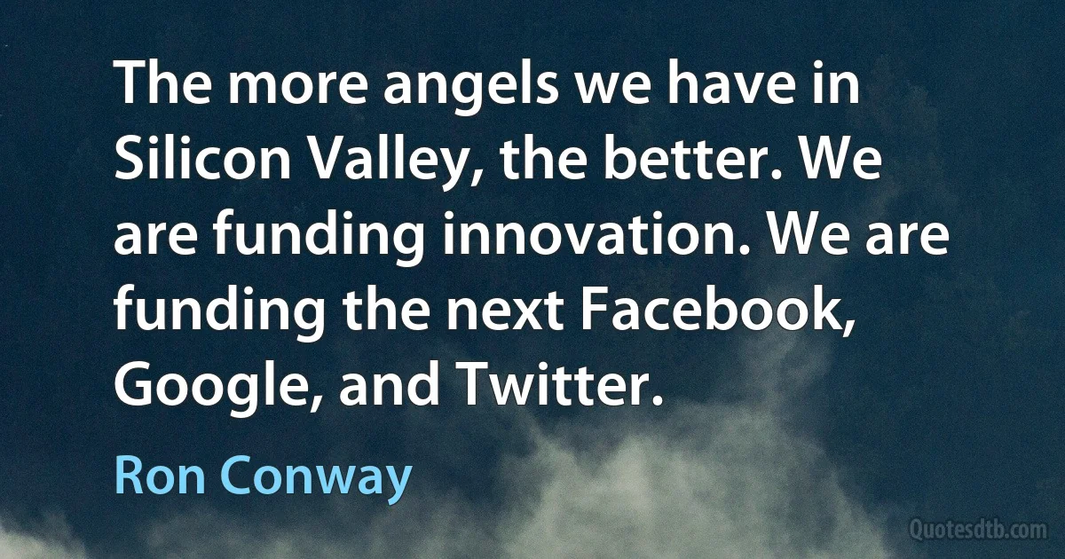 The more angels we have in Silicon Valley, the better. We are funding innovation. We are funding the next Facebook, Google, and Twitter. (Ron Conway)